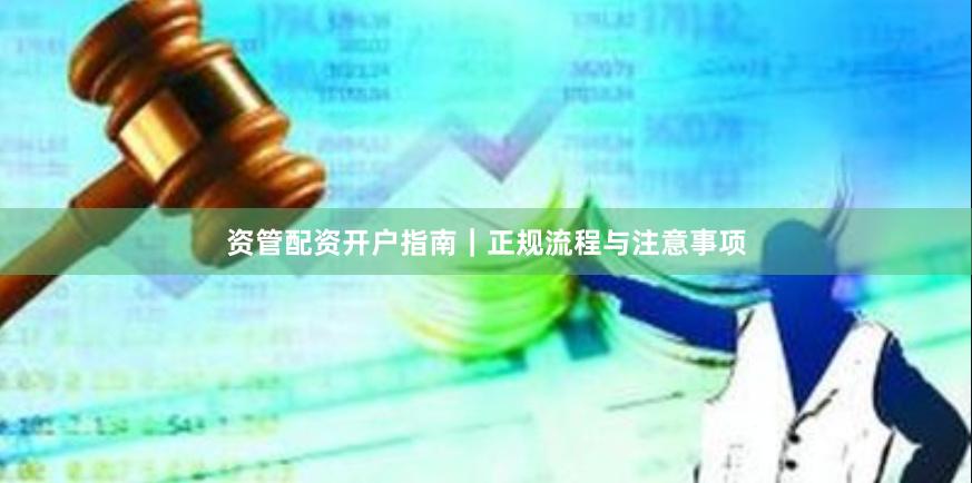 资管配资开户指南｜正规流程与注意事项